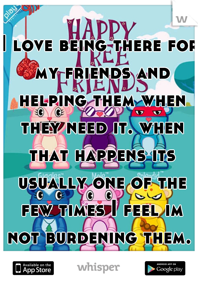 I love being there for my friends and helping them when they need it. when that happens its usually one of the few times I feel im not burdening them.  