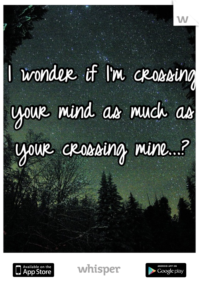 I wonder if I'm crossing your mind as much as your crossing mine...?
