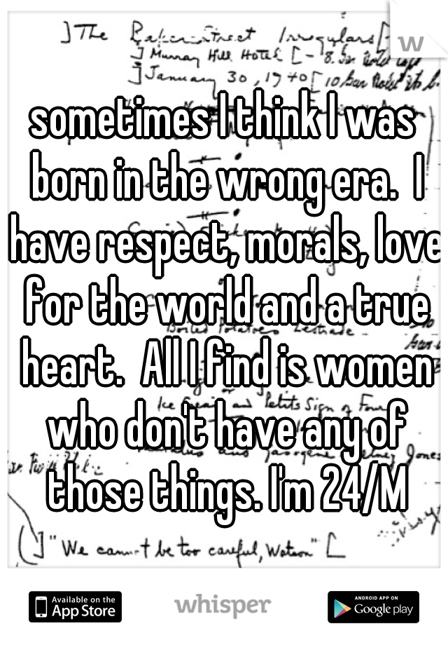 sometimes I think I was born in the wrong era.  I have respect, morals, love for the world and a true heart.  All I find is women who don't have any of those things. I'm 24/M