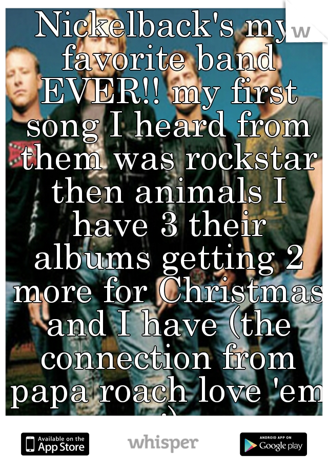 Nickelback's my favorite band EVER!! my first song I heard from them was rockstar then animals I have 3 their albums getting 2 more for Christmas and I have (the connection from papa roach love 'em :)