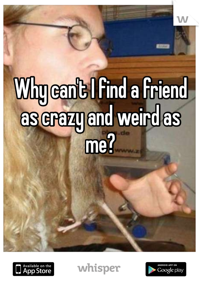 Why can't I find a friend as crazy and weird as me?