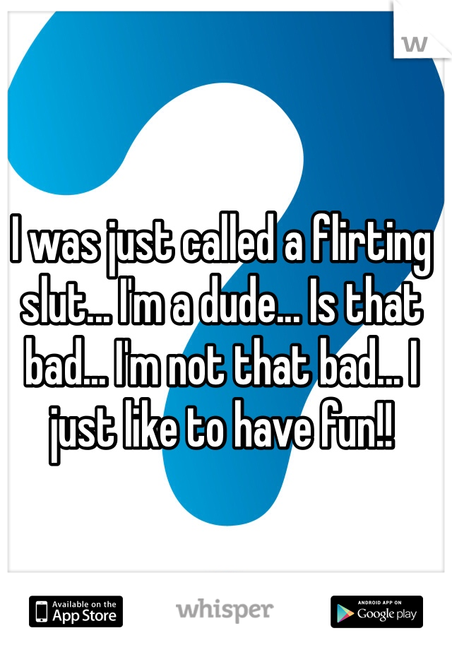 I was just called a flirting slut... I'm a dude... Is that bad... I'm not that bad... I just like to have fun!!