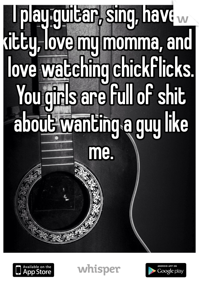 I play guitar, sing, have a kitty, love my momma, and I love watching chickflicks. You girls are full of shit about wanting a guy like me. 