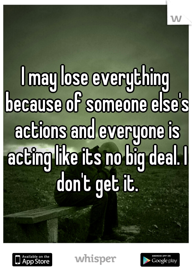 I may lose everything because of someone else's actions and everyone is acting like its no big deal. I don't get it.