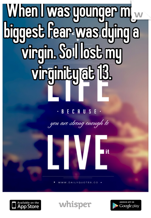 When I was younger my biggest fear was dying a virgin. So I lost my virginity at 13.