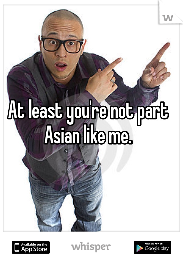 At least you're not part Asian like me. 
