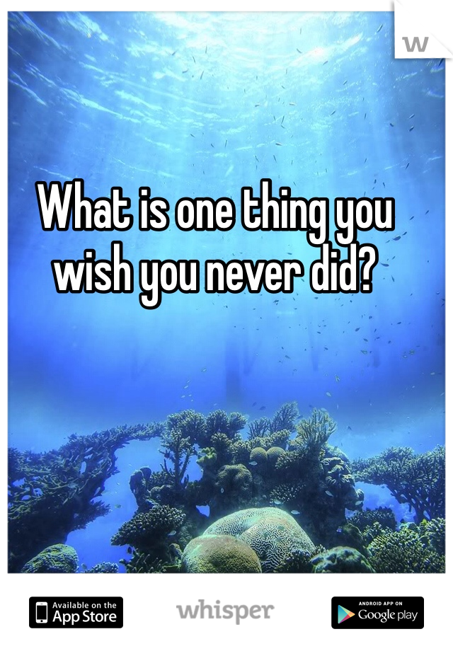 What is one thing you wish you never did?