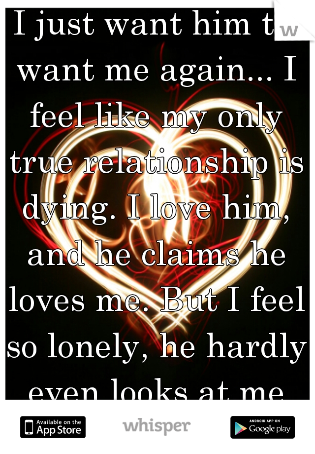 I just want him to want me again... I feel like my only true relationship is dying. I love him, and he claims he loves me. But I feel so lonely, he hardly even looks at me anymore.  