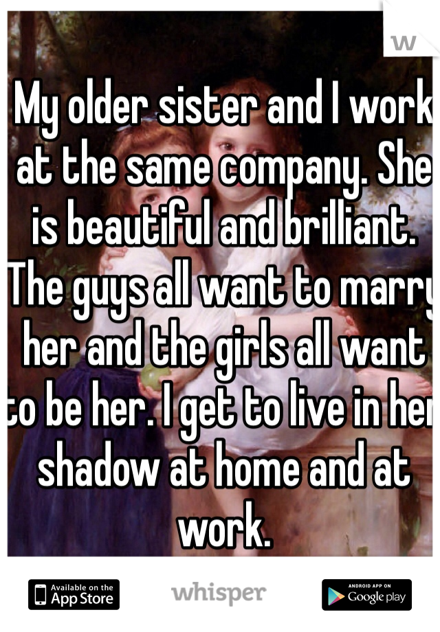 My older sister and I work at the same company. She is beautiful and brilliant. The guys all want to marry her and the girls all want to be her. I get to live in her shadow at home and at work. 