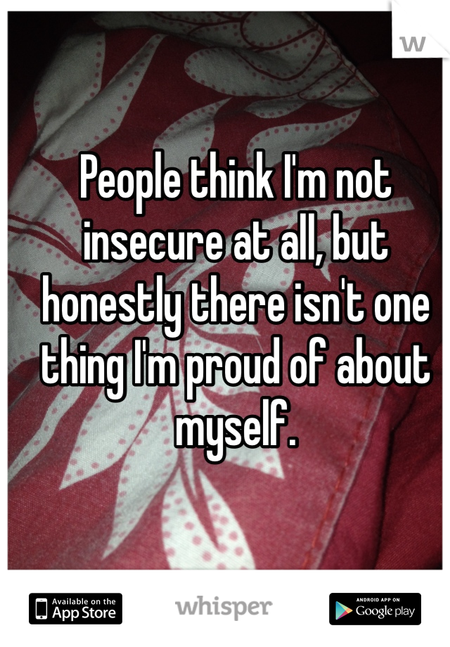 People think I'm not insecure at all, but honestly there isn't one thing I'm proud of about myself. 