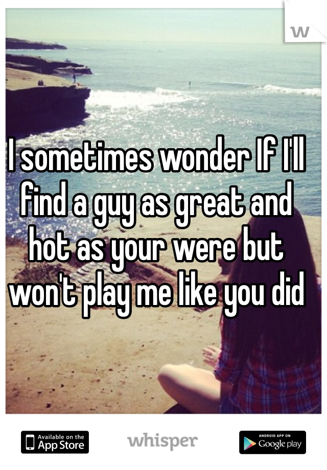 I sometimes wonder If I'll find a guy as great and hot as your were but won't play me like you did
