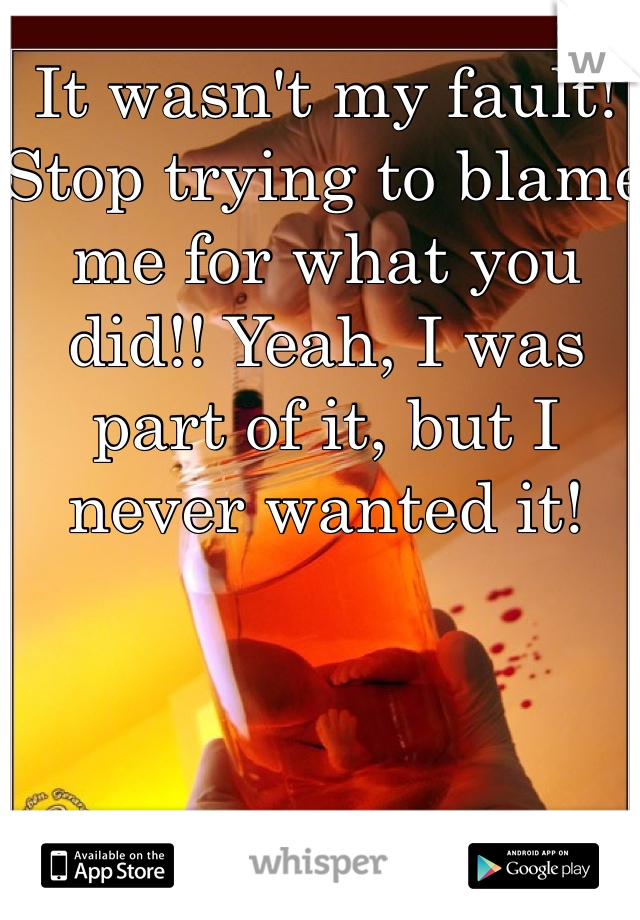 It wasn't my fault! Stop trying to blame me for what you did!! Yeah, I was part of it, but I never wanted it!