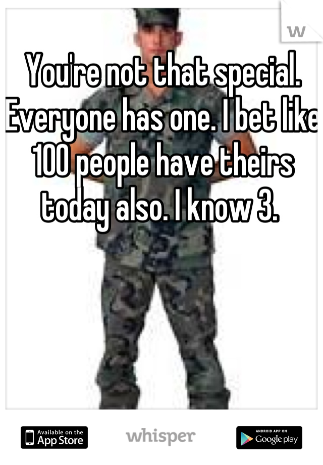 You're not that special. Everyone has one. I bet like 100 people have theirs today also. I know 3. 