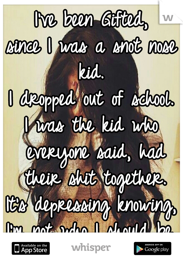 I've been Gifted,
since I was a snot nose kid. 
I dropped out of school.
I was the kid who everyone said, had their shit together.
It's depressing knowing,
I'm not who I should be.