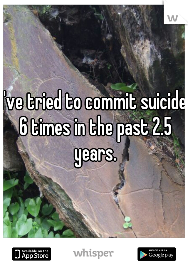 I've tried to commit suicide 6 times in the past 2.5 years.