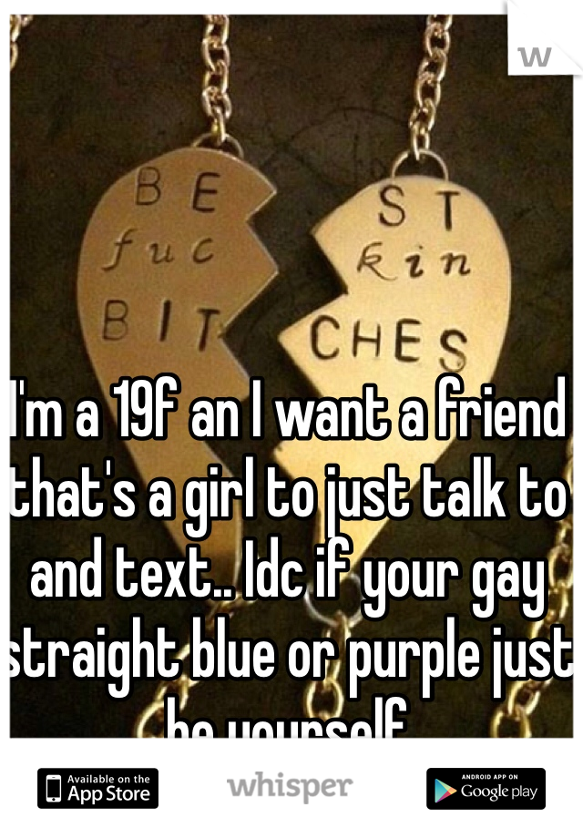 I'm a 19f an I want a friend that's a girl to just talk to and text.. Idc if your gay straight blue or purple just be yourself
