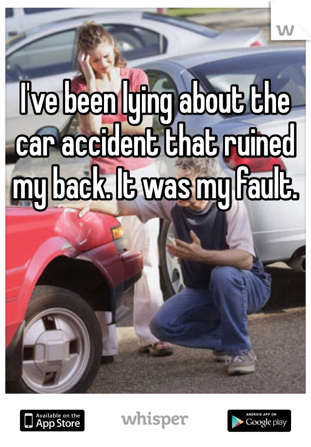 I've been lying about the car accident that ruined my back. It was my fault. 