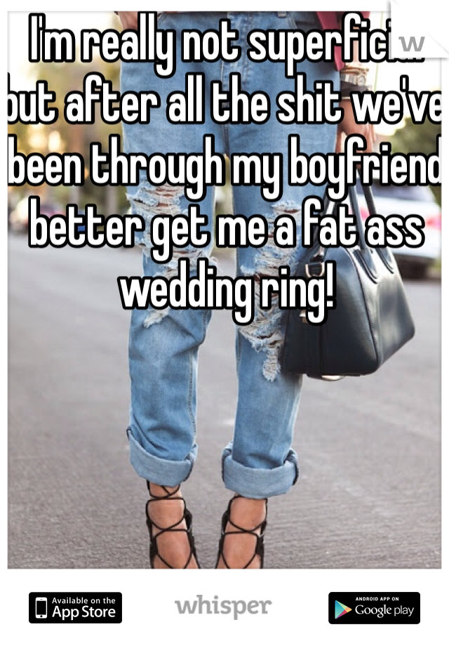 I'm really not superficial but after all the shit we've been through my boyfriend better get me a fat ass wedding ring! 