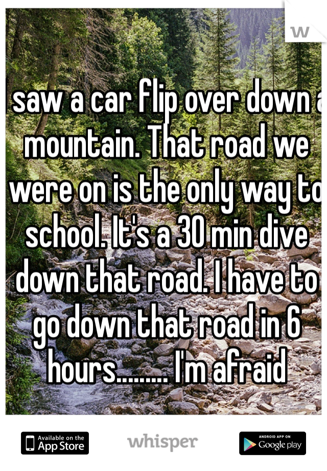 I saw a car flip over down a mountain. That road we were on is the only way to school. It's a 30 min dive down that road. I have to go down that road in 6 hours......... I'm afraid
