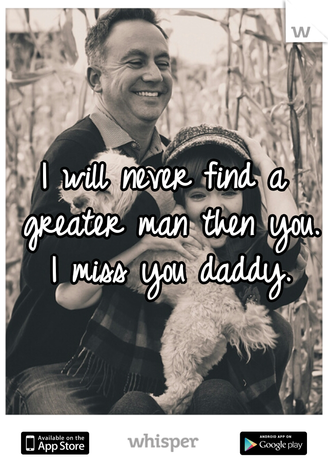 I will never find a greater man then you. I miss you daddy.
