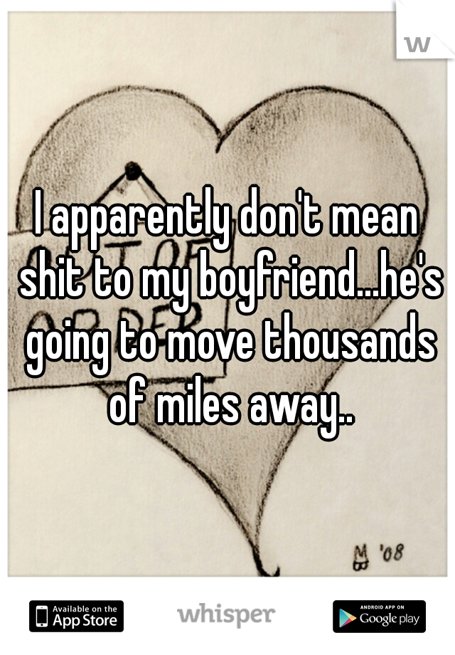 I apparently don't mean shit to my boyfriend...he's going to move thousands of miles away..
