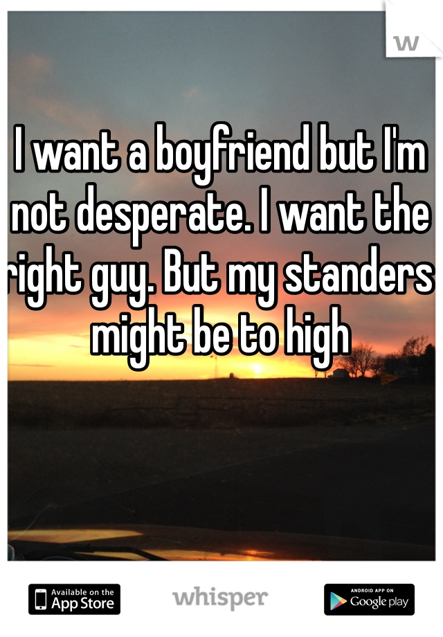 I want a boyfriend but I'm not desperate. I want the right guy. But my standers might be to high 