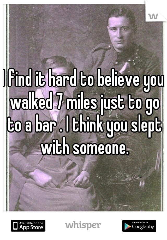 I find it hard to believe you walked 7 miles just to go to a bar . I think you slept with someone.