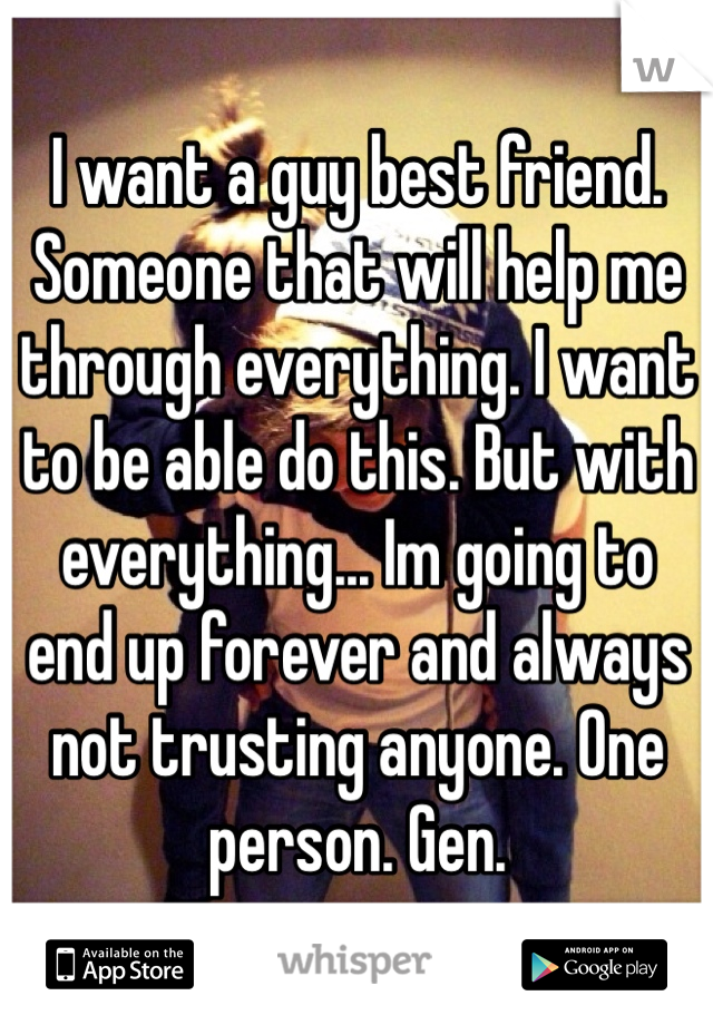 I want a guy best friend. Someone that will help me through everything. I want to be able do this. But with everything... Im going to end up forever and always not trusting anyone. One person. Gen.