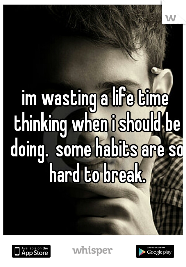 im wasting a life time thinking when i should be doing.  some habits are so hard to break.