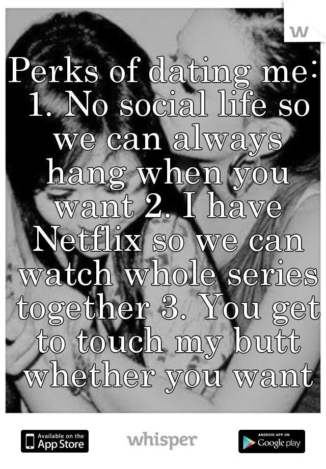 Perks of dating me: 1. No social life so we can always hang when you want 2. I have Netflix so we can watch whole series together 3. You get to touch my butt whether you want