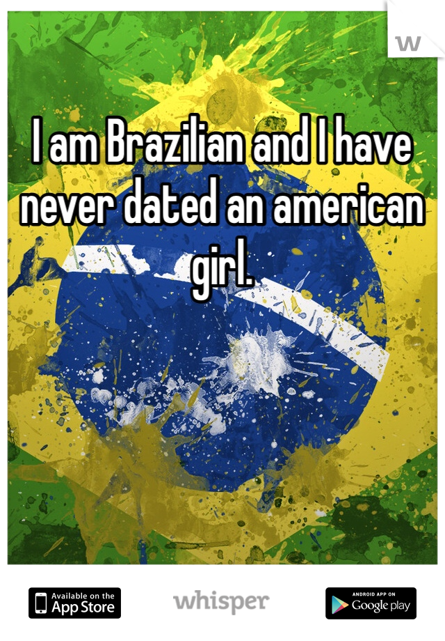I am Brazilian and I have never dated an american girl.  