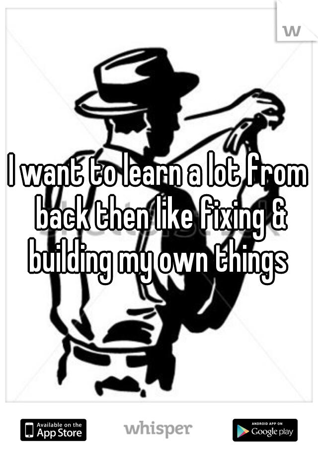 I want to learn a lot from back then like fixing & building my own things 