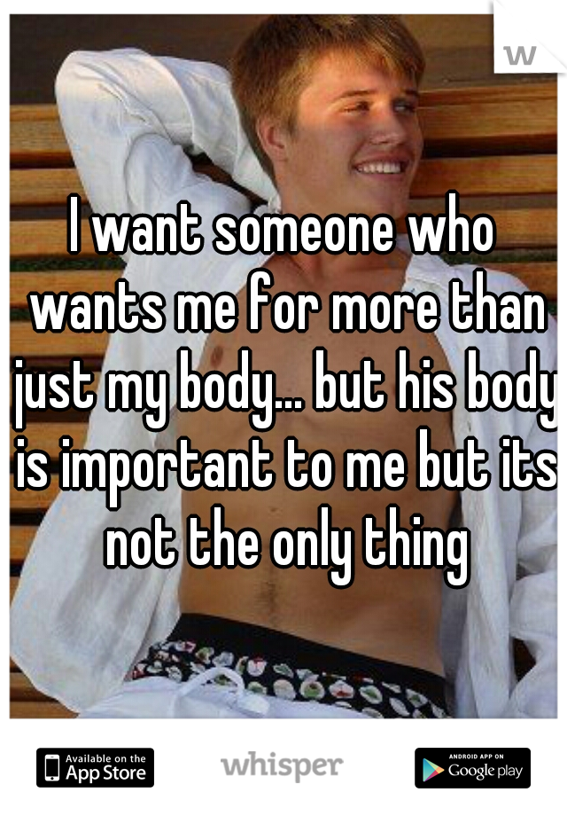 I want someone who wants me for more than just my body... but his body is important to me but its not the only thing
