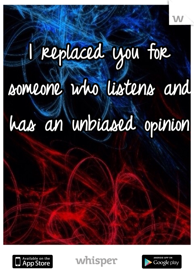 I replaced you for someone who listens and has an unbiased opinion 