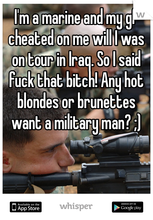 I'm a marine and my gf cheated on me will I was on tour in Iraq. So I said fuck that bitch! Any hot blondes or brunettes want a military man? ;)