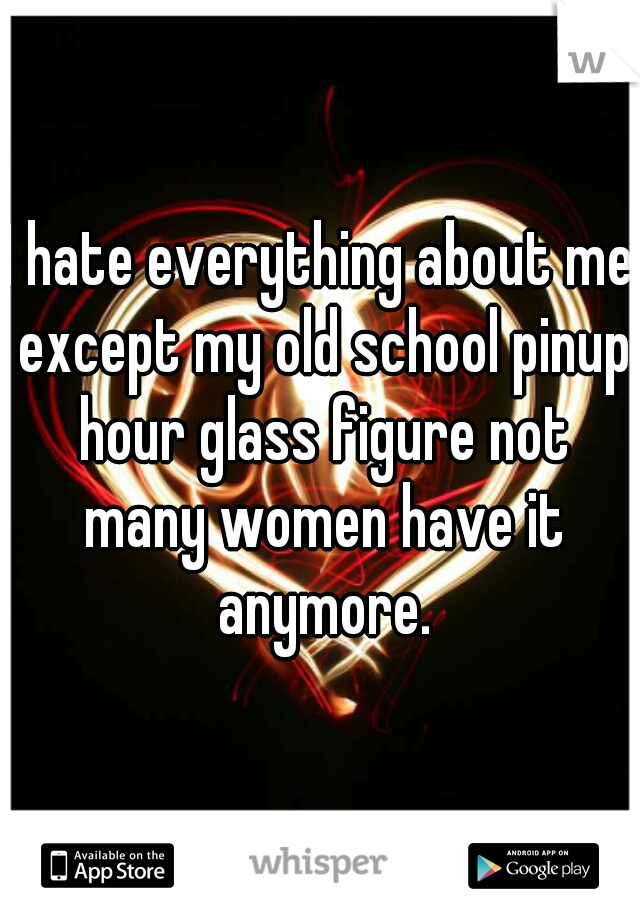 I hate everything about me except my old school pinup hour glass figure not many women have it anymore.