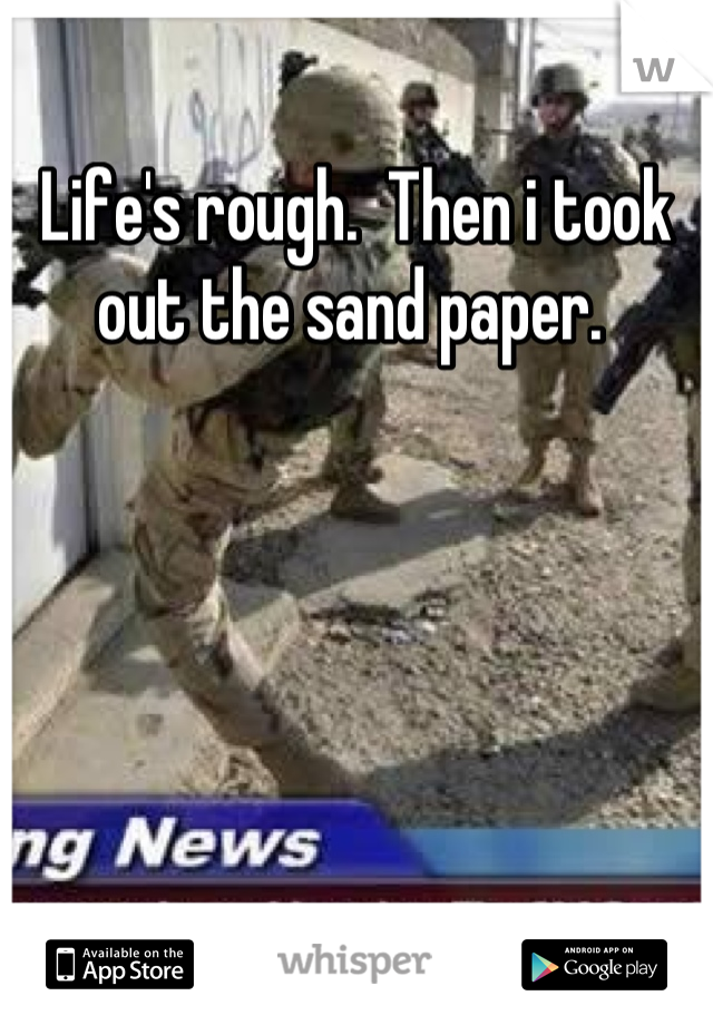 Life's rough.  Then i took out the sand paper. 