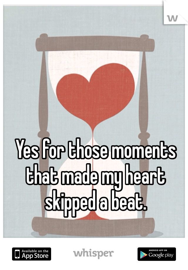 Yes for those moments that made my heart skipped a beat.
