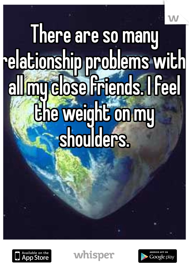 There are so many relationship problems with all my close friends. I feel the weight on my shoulders. 