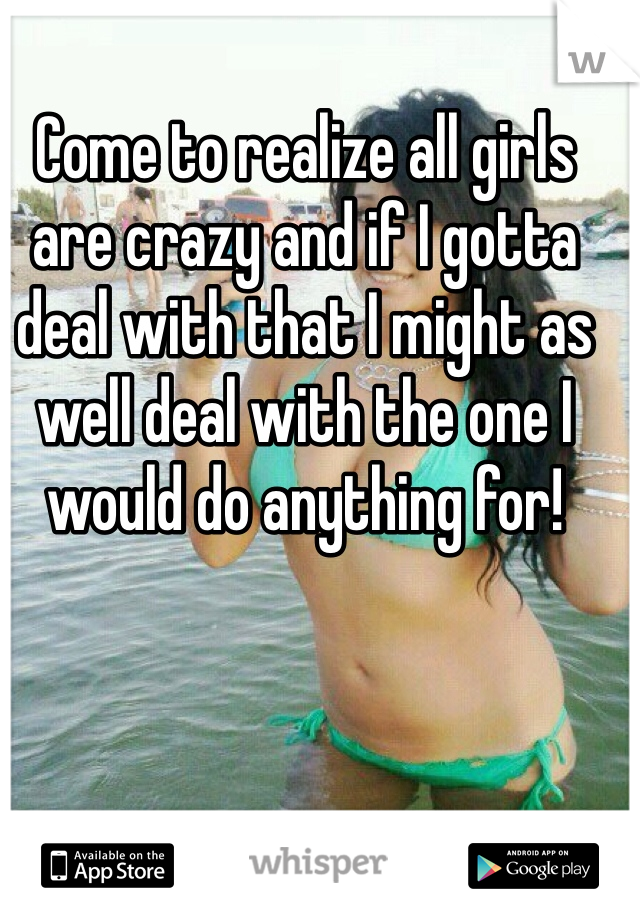 Come to realize all girls are crazy and if I gotta deal with that I might as well deal with the one I would do anything for! 