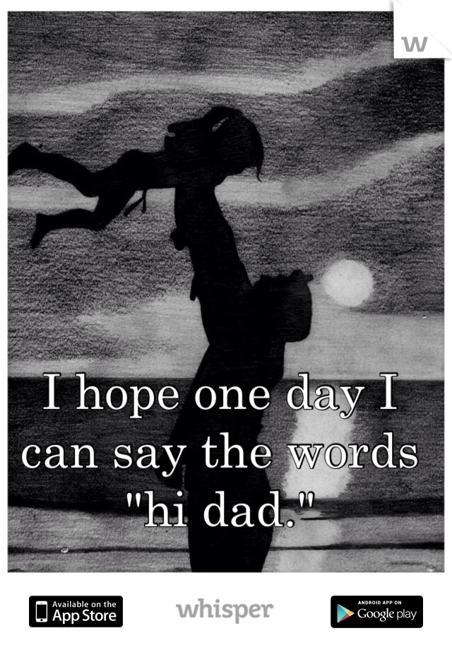 I hope one day I can say the words "hi dad." 