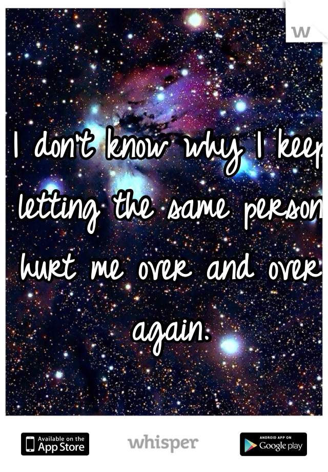 I don't know why I keep letting the same person hurt me over and over again. 
