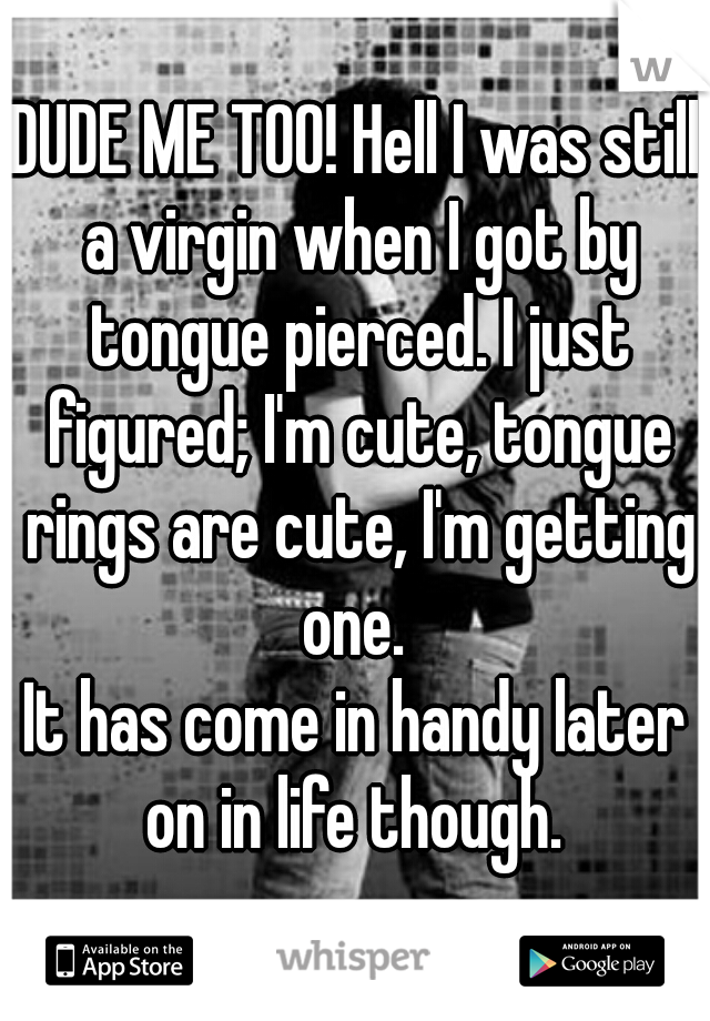 DUDE ME TOO! Hell I was still a virgin when I got by tongue pierced. I just figured; I'm cute, tongue rings are cute, I'm getting one. 





It has come in handy later on in life though. 