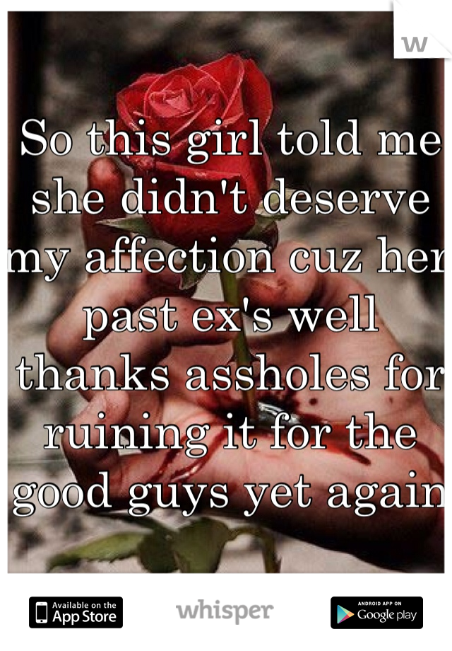So this girl told me she didn't deserve my affection cuz her past ex's well thanks assholes for ruining it for the good guys yet again 