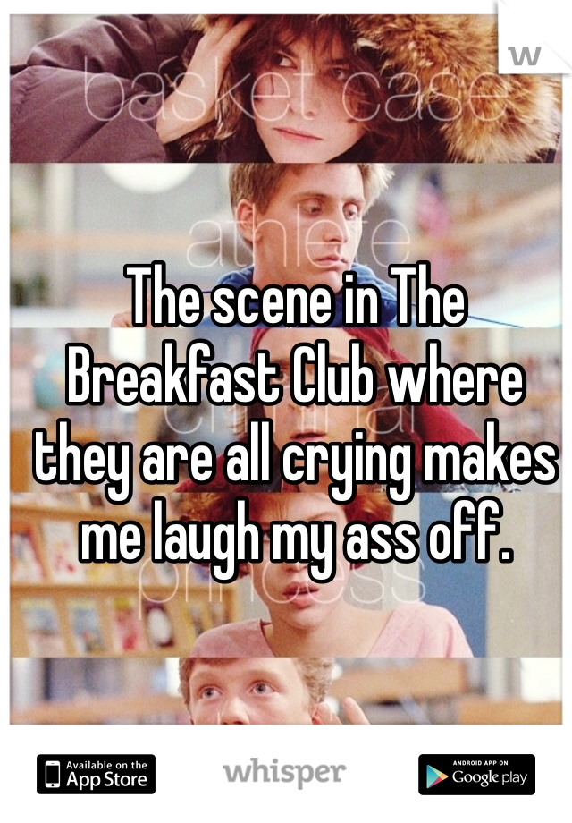 The scene in The Breakfast Club where they are all crying makes me laugh my ass off.