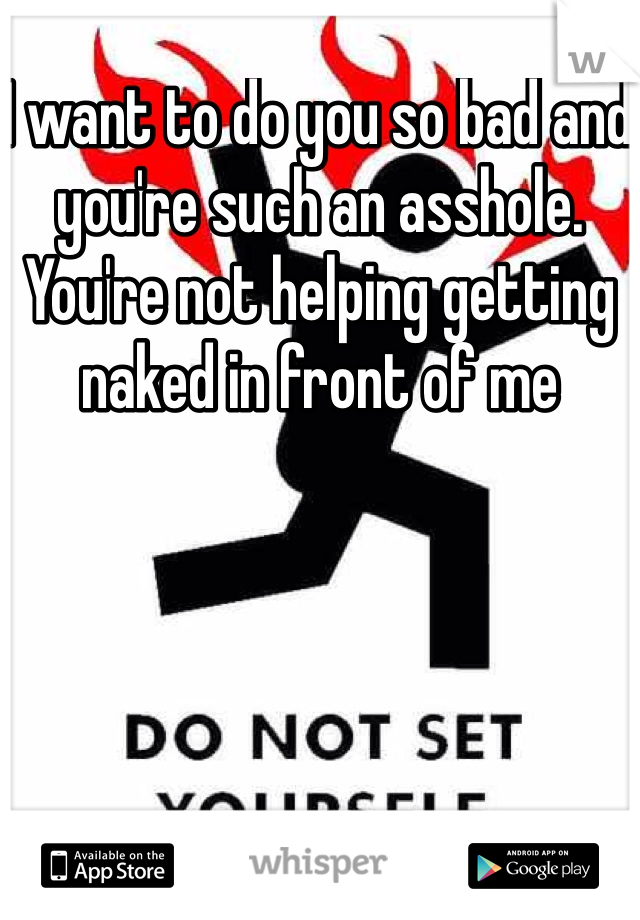 I want to do you so bad and you're such an asshole. You're not helping getting naked in front of me