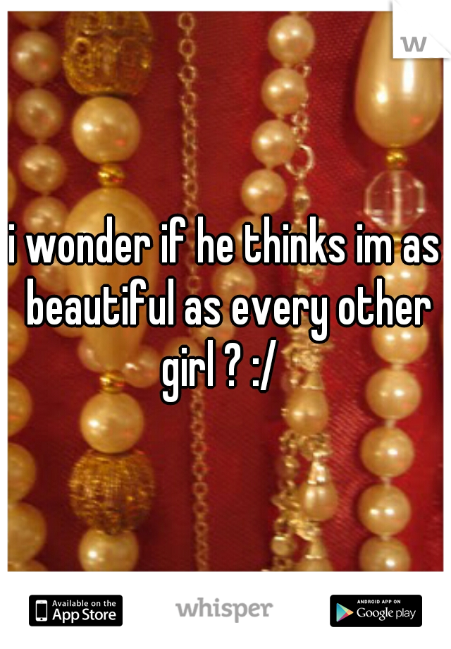 i wonder if he thinks im as beautiful as every other girl ? :/  