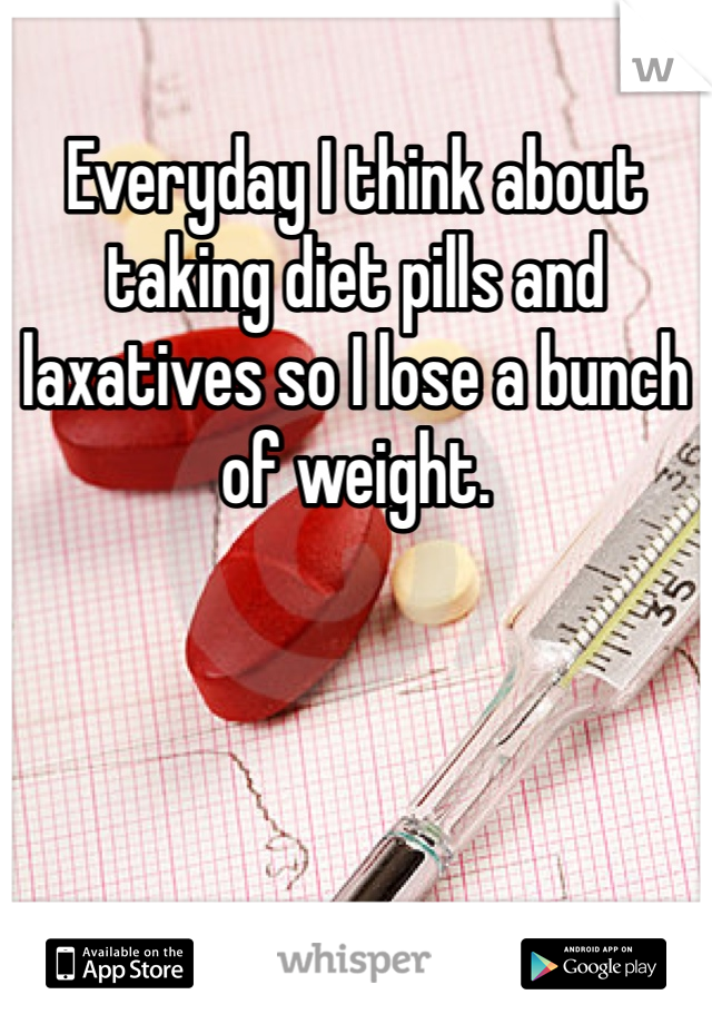 Everyday I think about taking diet pills and laxatives so I lose a bunch of weight.