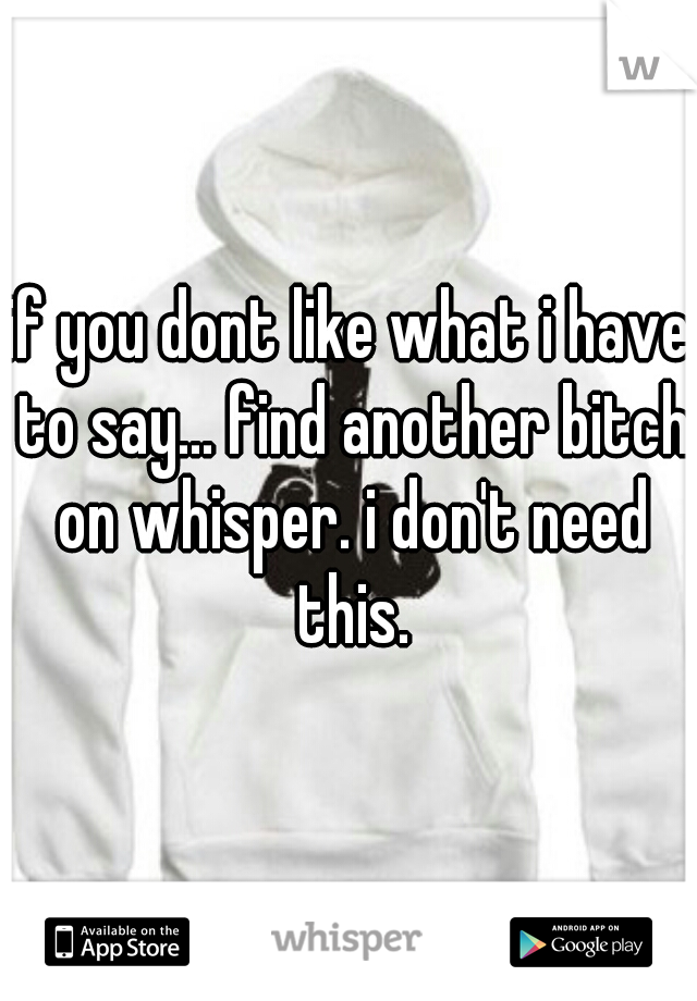 if you dont like what i have to say... find another bitch on whisper. i don't need this.