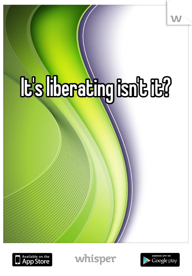 It's liberating isn't it?